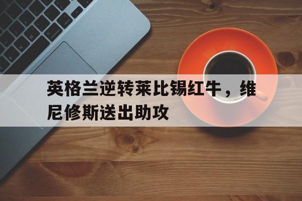 英格兰逆转莱比锡红牛，维尼修斯送出助攻的简单介绍